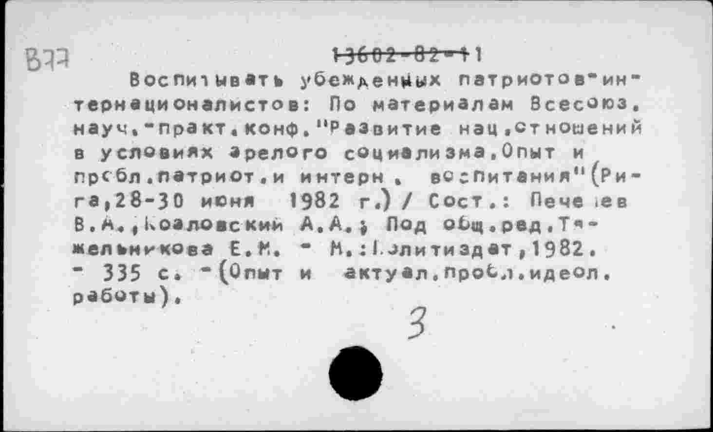 ﻿5^	1-3602-02^11
Воспитывать убежденных патриоте»в“интернационалистов: По материалам Всесоюз. науч,-практ.конф.“Развитие нац.отношений в условиях зрелого социализма,Опыт и прсбл.патриот«и интерн, во спитани я” (Ри-гв|28-30 июня 1982 г.) / СосТ.: Пече ,ев В.м.,козлове кии А. А.» Под общ . ред . Т •» -Мельникова £.♦*.. • М. : Г злитиздат , 1982 . ” 335 с. “(Опыт и акту ал. проб,1. ид еол . работы).
3